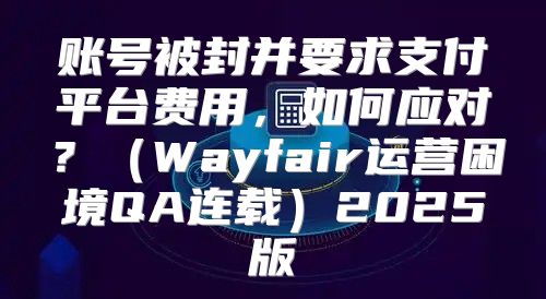 账号被封并要求支付平台费用，如何应对？Wayfair运营困境QA连载2025版