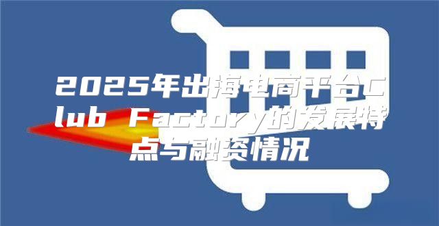 2025年出海电商平台Club Factory的发展特点与融资情况