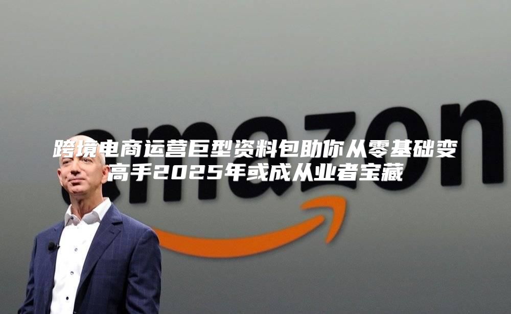 跨境电商运营巨型资料包助你从零基础变高手2025年或成从业者宝藏