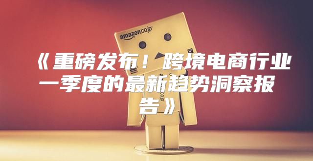 重磅发布！跨境电商行业一季度的最新趋势洞察报告