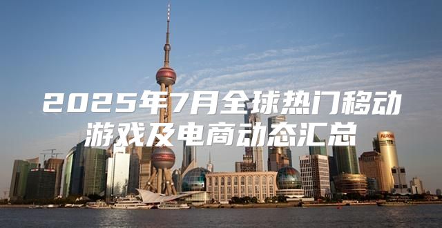 2025年7月全球热门移动游戏及电商动态汇总