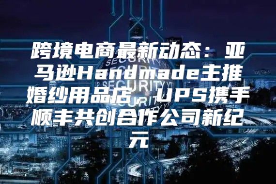 跨境电商最新动态：亚马逊Handmade主推婚纱用品店，UPS携手顺丰共创合作公司新纪元