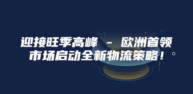 迎接旺季高峰 - 欧洲首领市场启动全新物流策略！