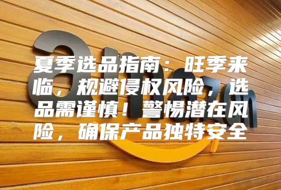 夏季选品指南：旺季来临，规避侵权风险，选品需谨慎！警惕潜在风险，确保产品独特安全