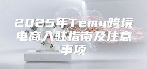 2025年Temu跨境电商入驻指南及注意事项