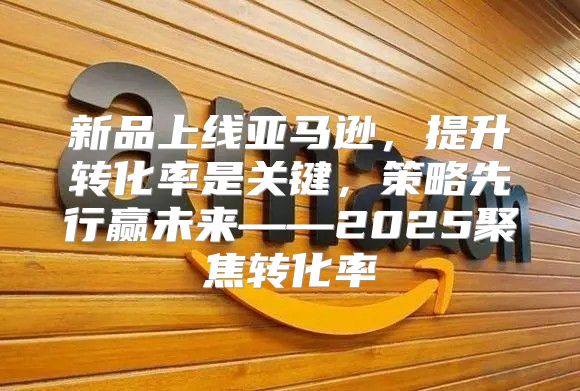 新品上线亚马逊，提升转化率是关键，策略先行赢未来——2025聚焦转化率