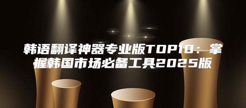 韩语翻译神器专业版TOP10：掌握韩国市场必备工具2025版