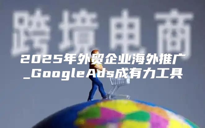 2025年外贸企业海外推广_GoogleAds成有力工具