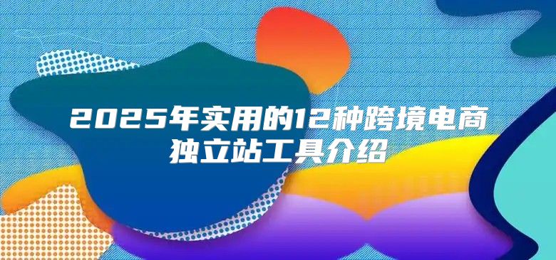 2025年实用的12种跨境电商独立站工具介绍