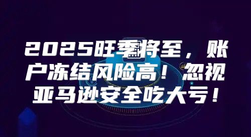 2025旺季将至，账户冻结风险高！忽视亚马逊安全吃大亏！