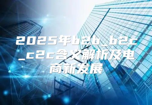 2025年b2b_b2c_c2c含义解析及电商新发展