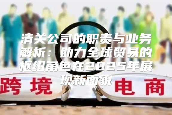 清关公司的职责与业务解析：助力全球贸易的枢纽角色在2025年展现新面貌