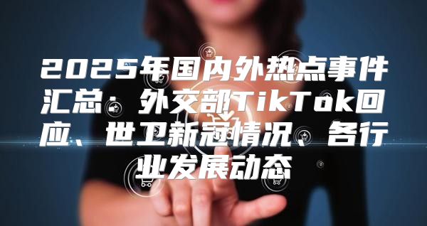 2025年国内外热点事件汇总：外交部TikTok回应、世卫新冠情况、各行业发展动态