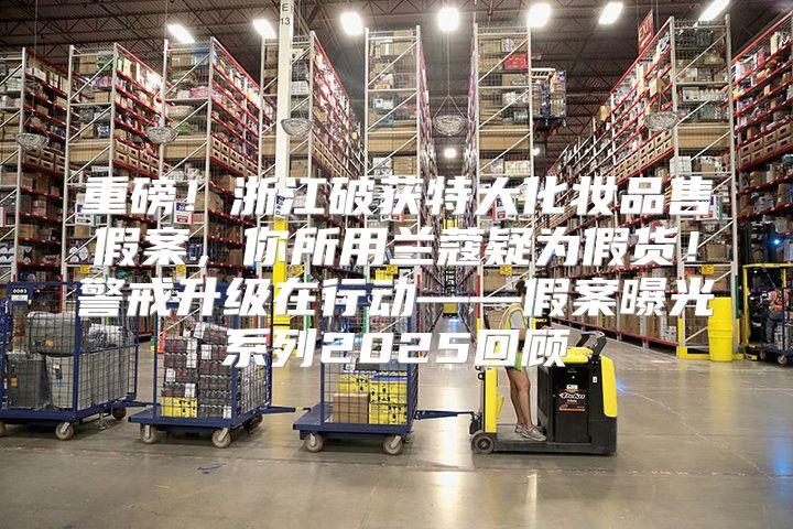重磅！浙江破获特大化妆品售假案，你所用兰蔻疑为假货！警戒升级在行动——假案曝光系列2025回顾