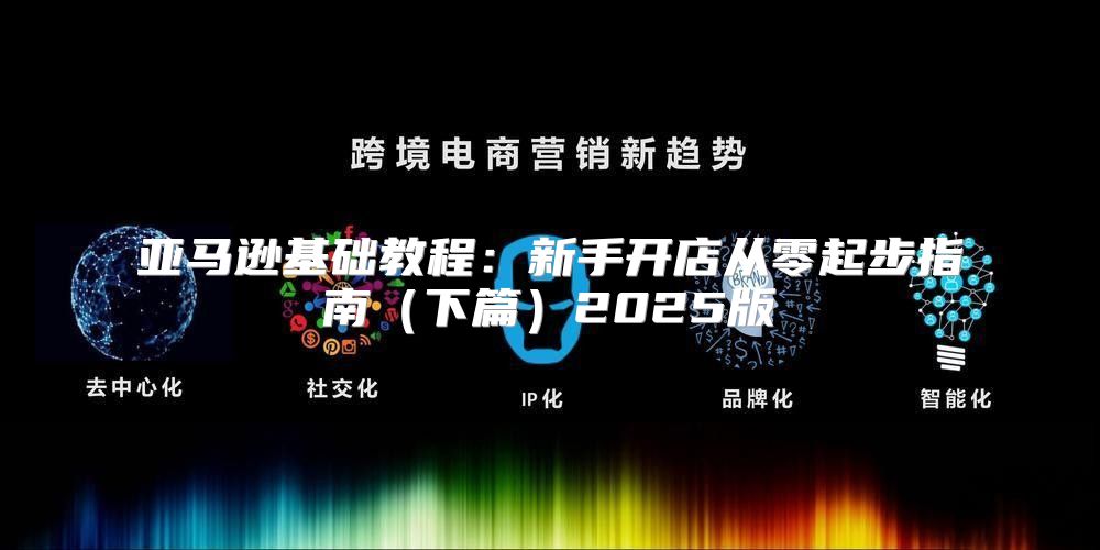 亚马逊基础教程：新手开店从零起步指南下篇2025版