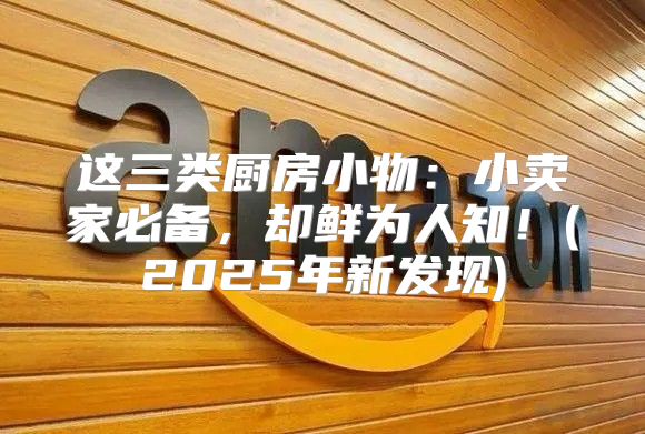 这三类厨房小物：小卖家必备，却鲜为人知！(2025年新发现)