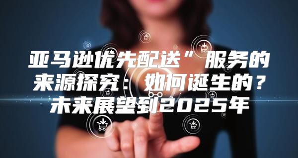亚马逊优先配送”服务的来源探究：如何诞生的？未来展望到2025年