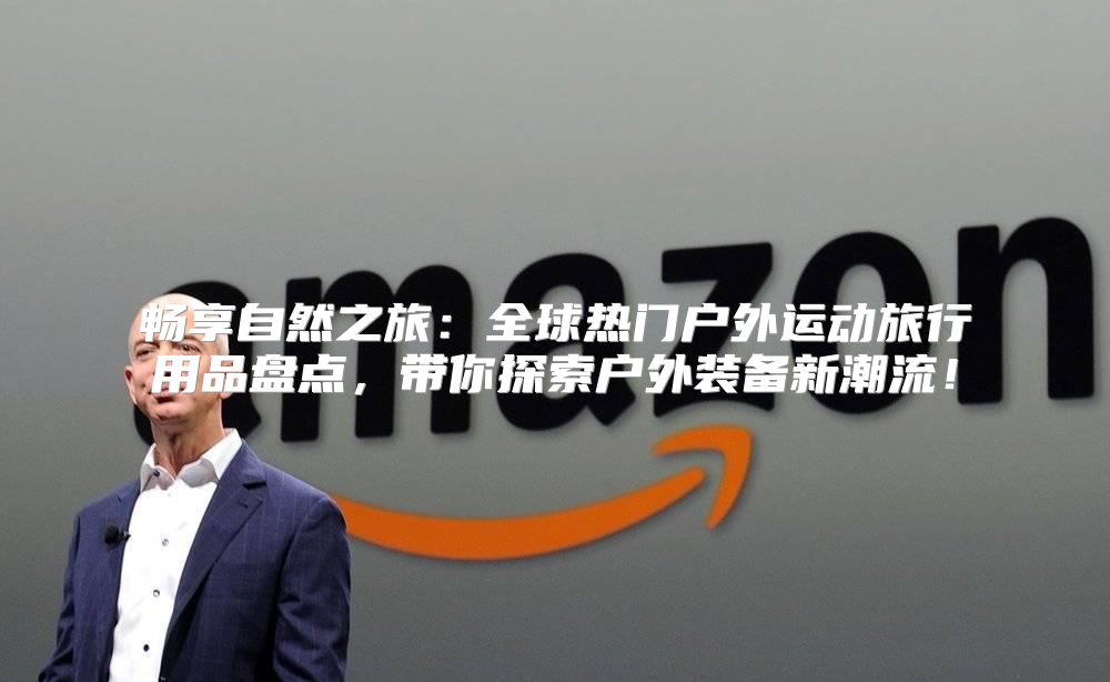畅享自然之旅：全球热门户外运动旅行用品盘点，带你探索户外装备新潮流！