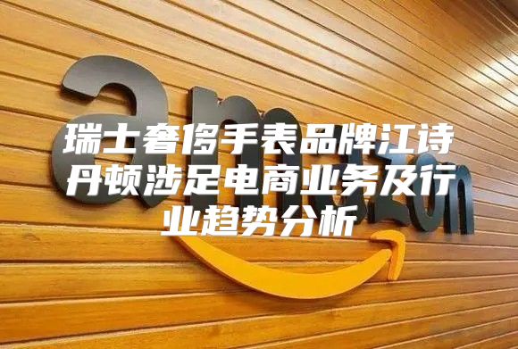 瑞士奢侈手表品牌江诗丹顿涉足电商业务及行业趋势分析