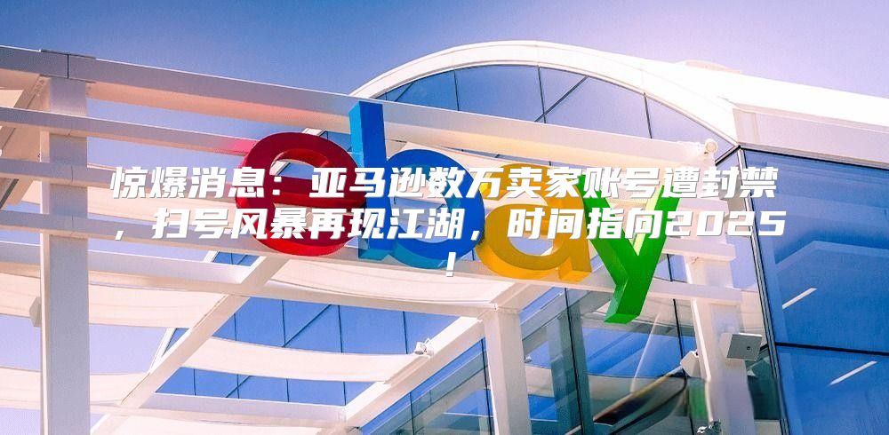 惊爆消息：亚马逊数万卖家账号遭封禁，扫号风暴再现江湖，时间指向2025！