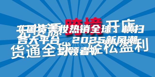 国货美妆热销全球：横扫各大平台，2025新风潮引领者