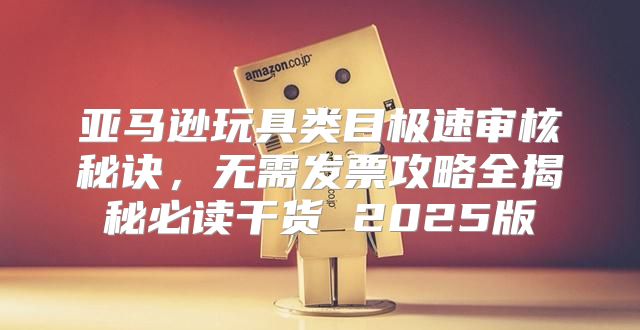 亚马逊玩具类目极速审核秘诀，无需发票攻略全揭秘必读干货 2025版