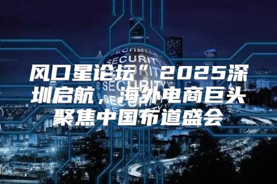 风口星论坛”2025深圳启航，海外电商巨头聚焦中国布道盛会