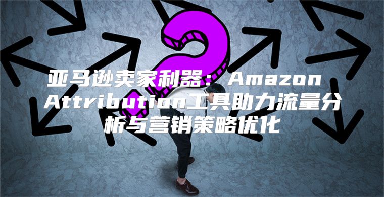 亚马逊卖家利器：Amazon Attribution工具助力流量分析与营销策略优化
