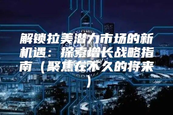 解锁拉美潜力市场的新机遇：探索增长战略指南聚焦在不久的将来