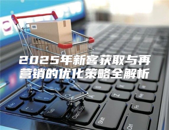 2025年新客获取与再营销的优化策略全解析