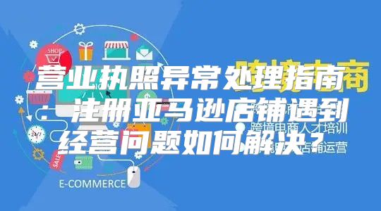营业执照异常处理指南：注册亚马逊店铺遇到经营问题如何解决？