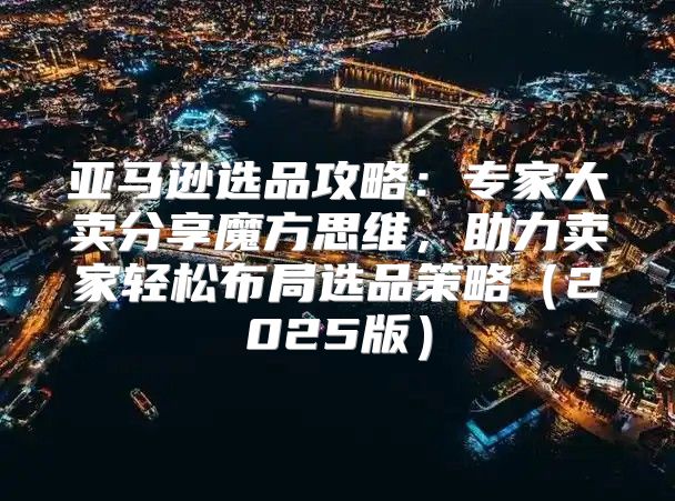 亚马逊选品攻略：专家大卖分享魔方思维，助力卖家轻松布局选品策略2025版