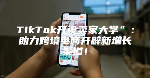 TikTok开设卖家大学”：助力跨境电商开辟新增长渠道！