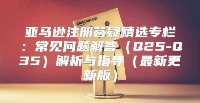 亚马逊注册答疑精选专栏：常见问题解答Q25-Q35解析与指导最新更新版