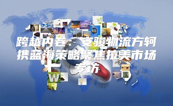 跨越内卷：安骏物流方轲携蓝海策略聚焦拉美市场专访