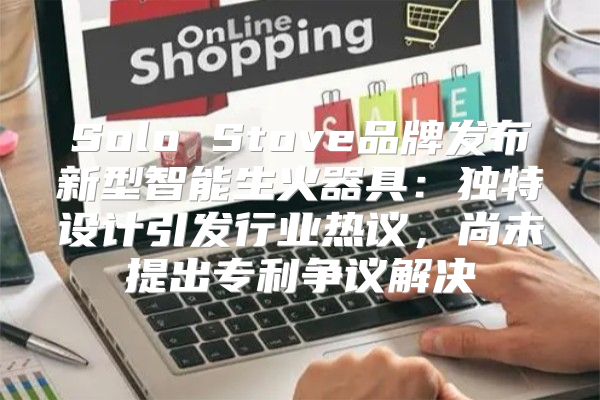 Solo Stove品牌发布新型智能生火器具：独特设计引发行业热议，尚未提出专利争议解决