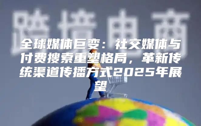 全球媒体巨变：社交媒体与付费搜索重塑格局，革新传统渠道传播方式2025年展望