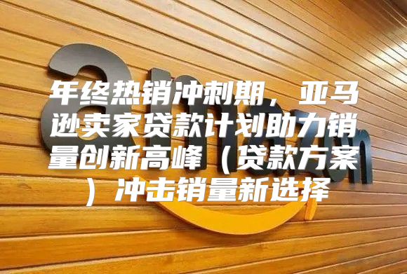 年终热销冲刺期，亚马逊卖家贷款计划助力销量创新高峰贷款方案冲击销量新选择