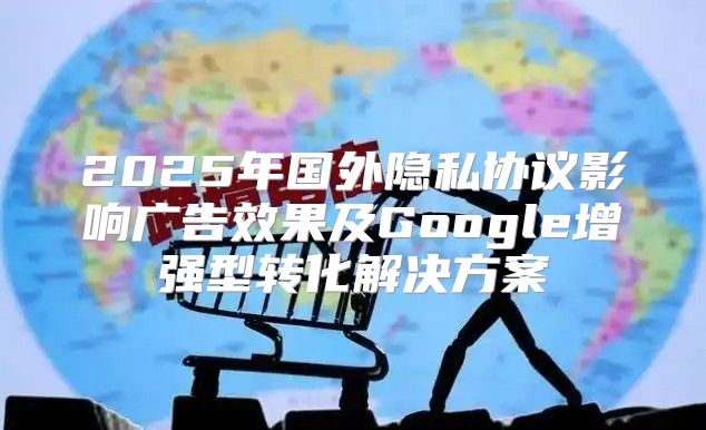 2025年国外隐私协议影响广告效果及Google增强型转化解决方案