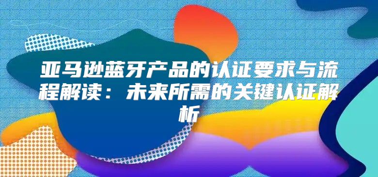 亚马逊蓝牙产品的认证要求与流程解读：未来所需的关键认证解析