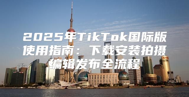 2025年TikTok国际版使用指南：下载安装拍摄编辑发布全流程