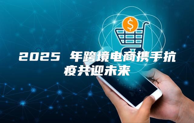 2025 年跨境电商携手抗疫共迎未来