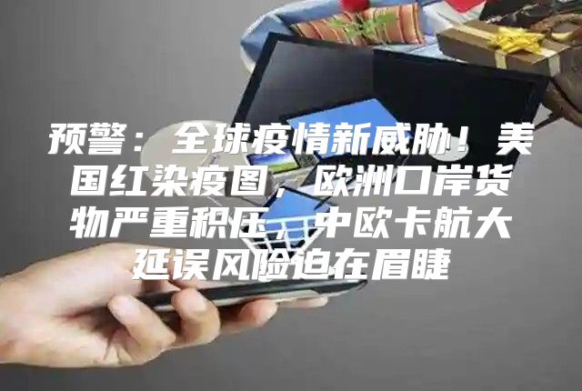预警：全球疫情新威胁！美国红染疫图，欧洲口岸货物严重积压，中欧卡航大延误风险迫在眉睫