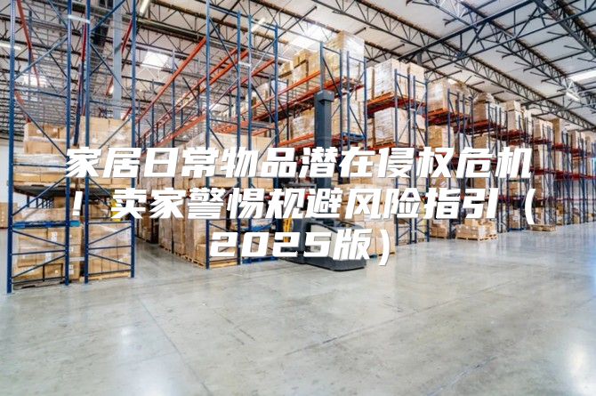 家居日常物品潜在侵权危机！卖家警惕规避风险指引2025版