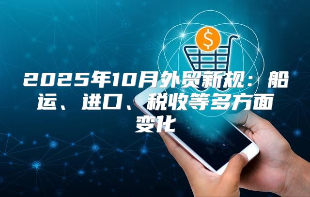 2025年10月外贸新规：船运、进口、税收等多方面变化