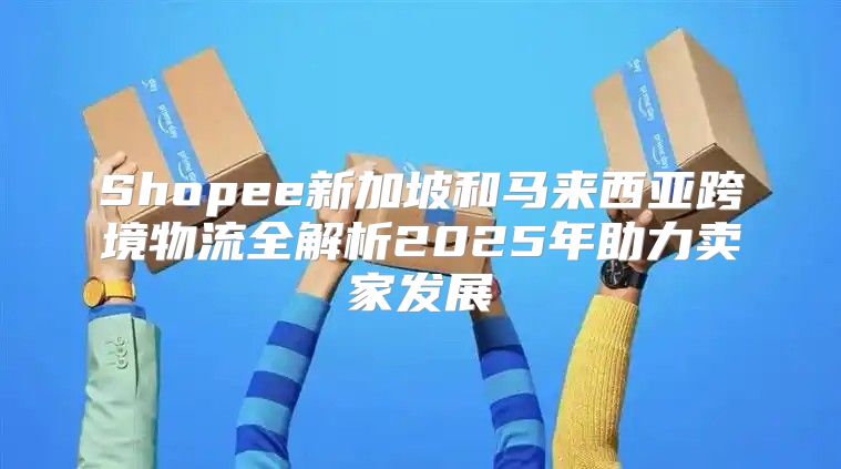 Shopee新加坡和马来西亚跨境物流全解析2025年助力卖家发展