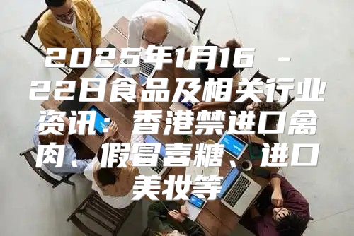 2025年1月16 - 22日食品及相关行业资讯：香港禁进口禽肉、假冒喜糖、进口美妆等