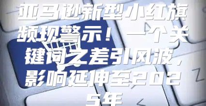 亚马逊新型小红旗频现警示！一个关键词之差引风波，影响延伸至2025年
