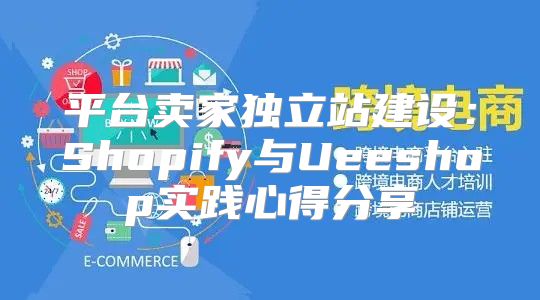 平台卖家独立站建设：Shopify与Ueeshop实践心得分享