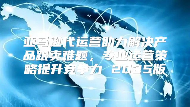 亚马逊代运营助力解决产品跟卖难题，专业运营策略提升竞争力 2025版